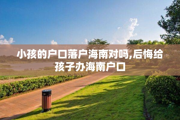 小孩的户口落户海南对吗,后悔给孩子办海南户口