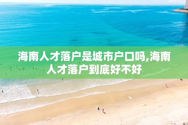 海南人才落户是城市户口吗,海南人才落户到底好不好