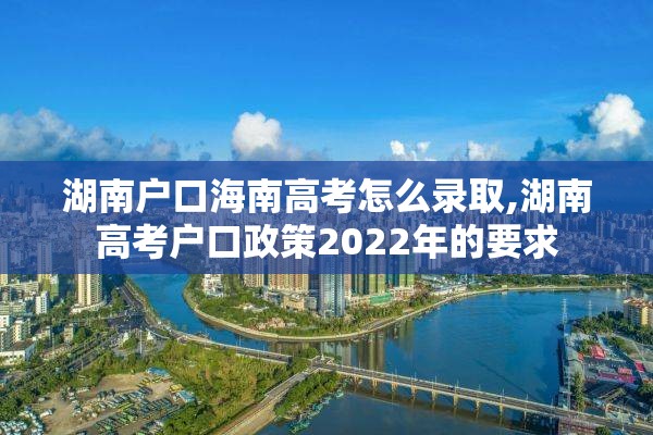 湖南户口海南高考怎么录取,湖南高考户口政策2022年的要求
