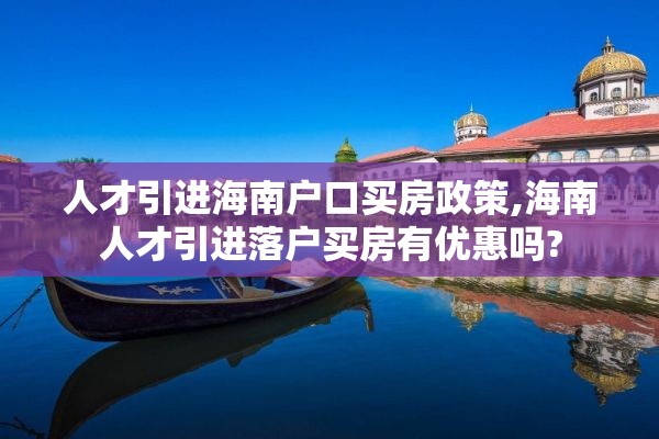 人才引进海南户口买房政策,海南人才引进落户买房有优惠吗?