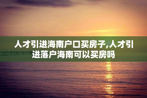 人才引进海南户口买房子,人才引进落户海南可以买房吗