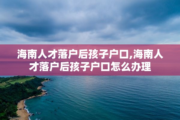 海南人才落户后孩子户口,海南人才落户后孩子户口怎么办理