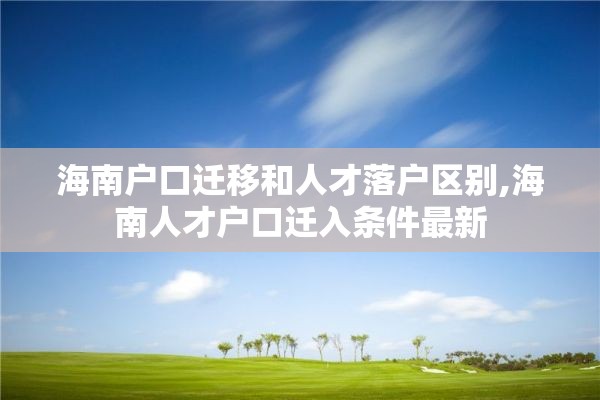 海南户口迁移和人才落户区别,海南人才户口迁入条件最新
