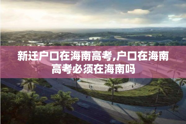 新迁户口在海南高考,户口在海南高考必须在海南吗