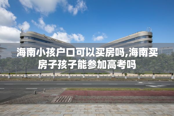 海南小孩户口可以买房吗,海南买房子孩子能参加高考吗
