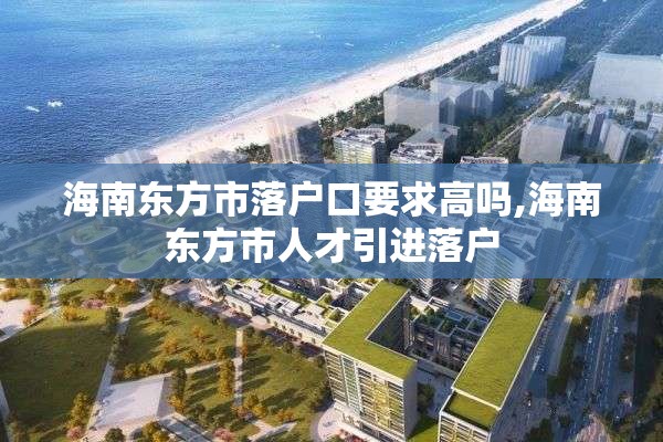 海南东方市落户口要求高吗,海南东方市人才引进落户
