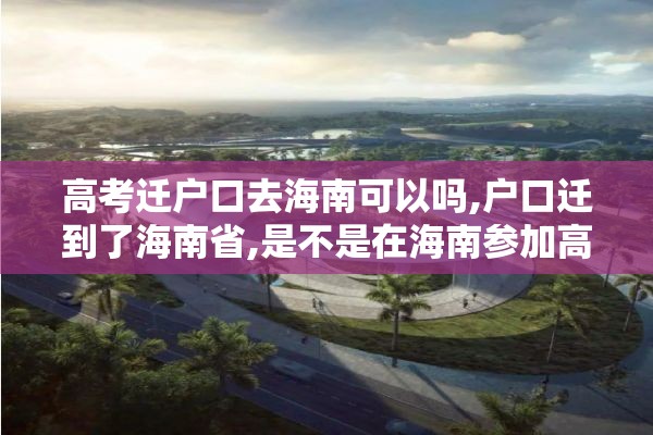 高考迁户口去海南可以吗,户口迁到了海南省,是不是在海南参加高考
