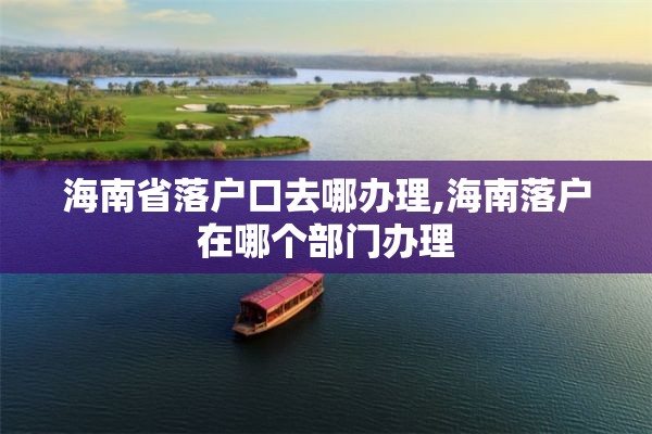 海南省落户口去哪办理,海南落户在哪个部门办理