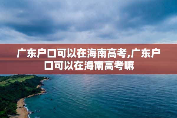 广东户口可以在海南高考,广东户口可以在海南高考嘛