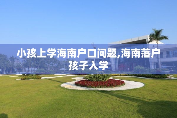 小孩上学海南户口问题,海南落户孩子入学