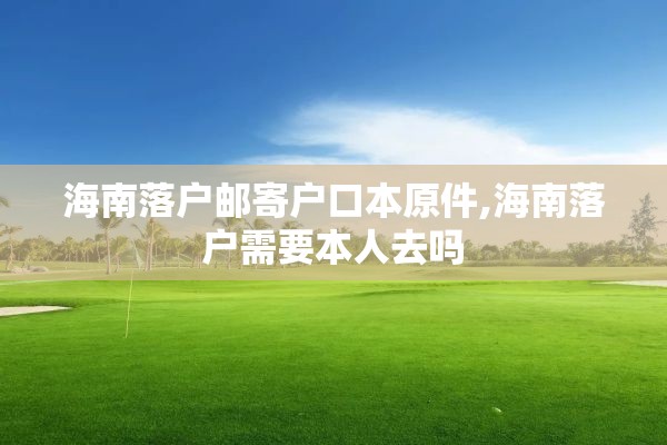 海南落户邮寄户口本原件,海南落户需要本人去吗