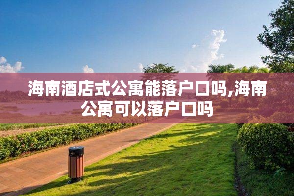 海南酒店式公寓能落户口吗,海南公寓可以落户口吗