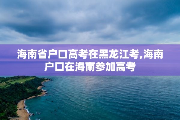 海南省户口高考在黑龙江考,海南户口在海南参加高考