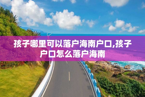 孩子哪里可以落户海南户口,孩子户口怎么落户海南