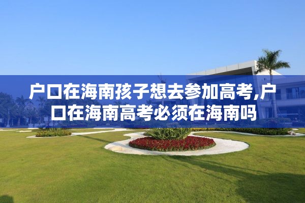 户口在海南孩子想去参加高考,户口在海南高考必须在海南吗