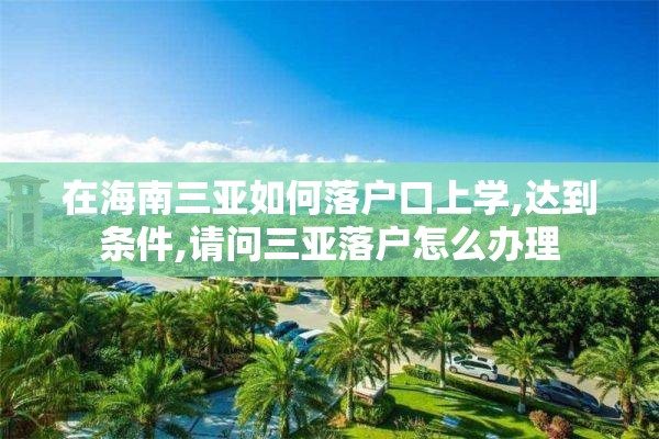 在海南三亚如何落户口上学,达到条件,请问三亚落户怎么办理