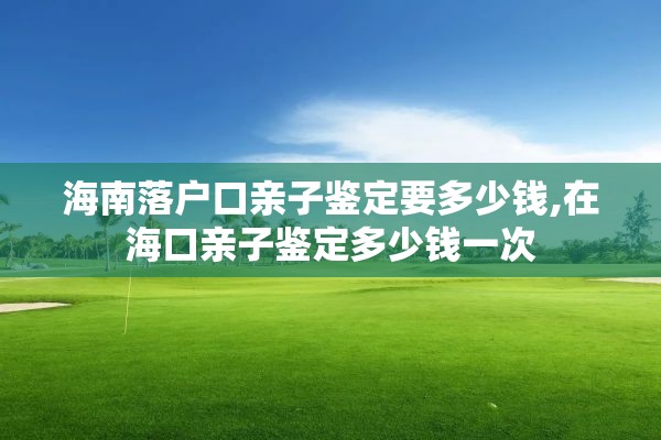 海南落户口亲子鉴定要多少钱,在海口亲子鉴定多少钱一次