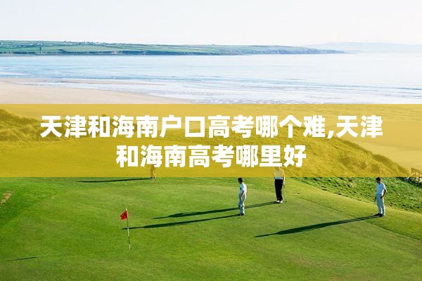 天津和海南户口高考哪个难,天津和海南高考哪里好