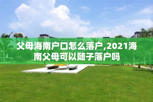 父母海南户口怎么落户,2021海南父母可以随子落户吗