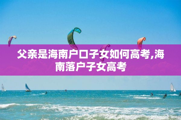 父亲是海南户口子女如何高考,海南落户子女高考