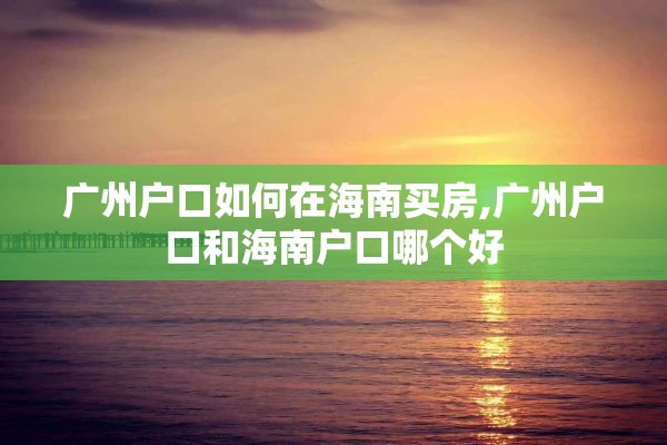 广州户口如何在海南买房,广州户口和海南户口哪个好