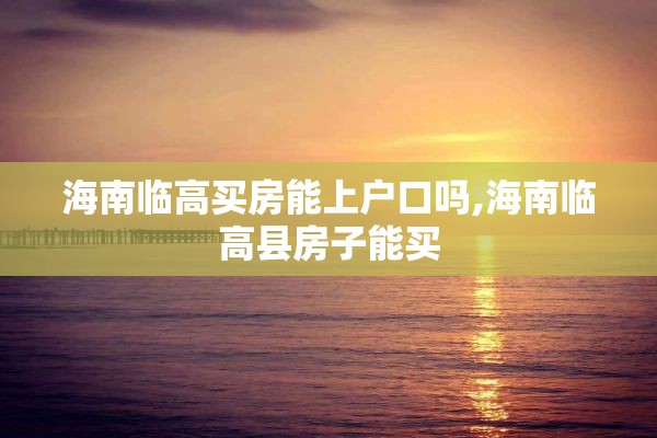 海南临高买房能上户口吗,海南临高县房子能买