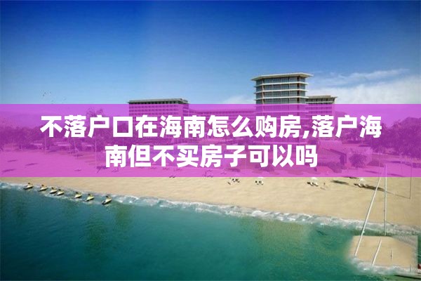 不落户口在海南怎么购房,落户海南但不买房子可以吗