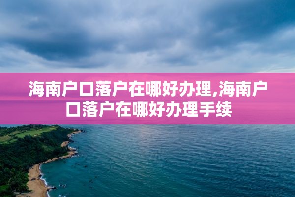 海南户口落户在哪好办理,海南户口落户在哪好办理手续