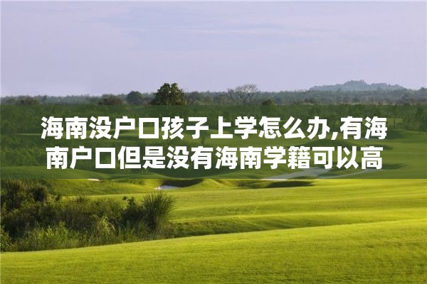 海南没户口孩子上学怎么办,有海南户口但是没有海南学籍可以高考吗?