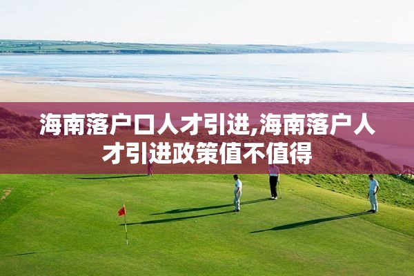 海南落户口人才引进,海南落户人才引进政策值不值得