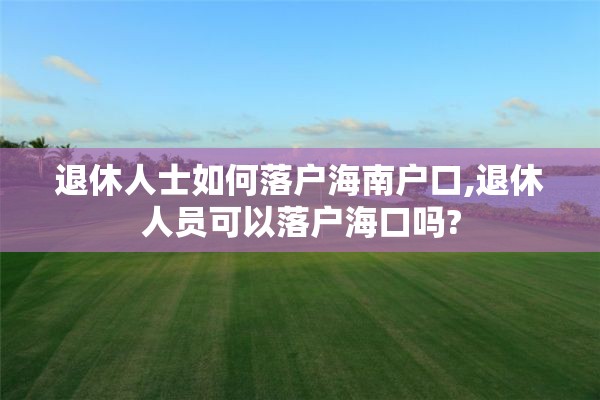 退休人士如何落户海南户口,退休人员可以落户海口吗?