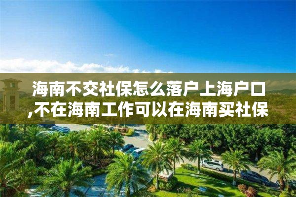 海南不交社保怎么落户上海户口,不在海南工作可以在海南买社保吗