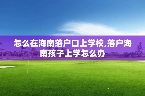 怎么在海南落户口上学校,落户海南孩子上学怎么办