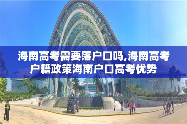 海南高考需要落户口吗,海南高考户籍政策海南户口高考优势