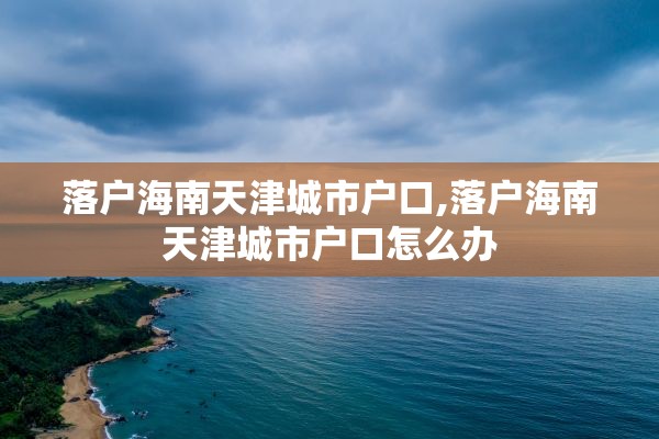 落户海南天津城市户口,落户海南天津城市户口怎么办