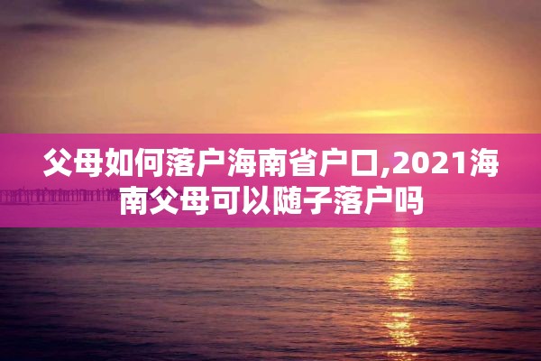 父母如何落户海南省户口,2021海南父母可以随子落户吗