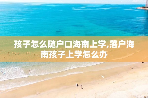 孩子怎么随户口海南上学,落户海南孩子上学怎么办