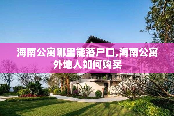 海南公寓哪里能落户口,海南公寓外地人如何购买
