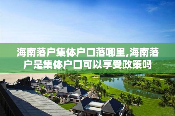 海南落户集体户口落哪里,海南落户是集体户口可以享受政策吗