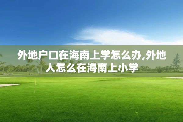 外地户口在海南上学怎么办,外地人怎么在海南上小学
