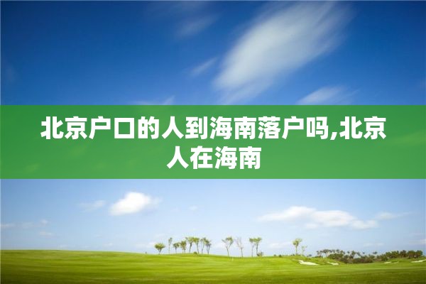 北京户口的人到海南落户吗,北京人在海南