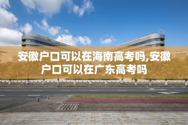 安徽户口可以在海南高考吗,安徽户口可以在广东高考吗