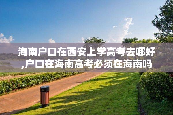 海南户口在西安上学高考去哪好,户口在海南高考必须在海南吗