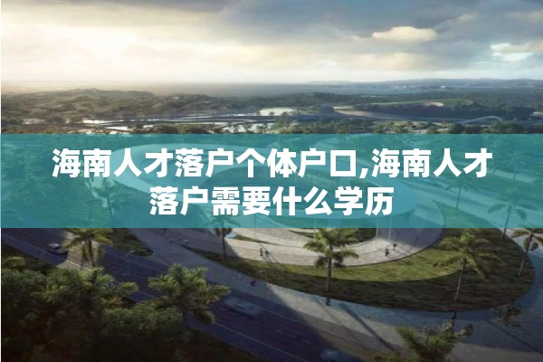 海南人才落户个体户口,海南人才落户需要什么学历