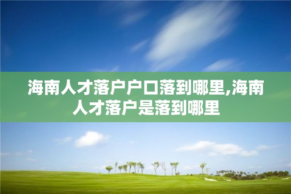 海南人才落户户口落到哪里,海南人才落户是落到哪里