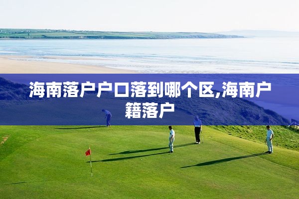 海南落户户口落到哪个区,海南户籍落户