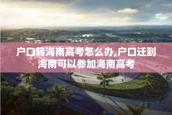 户口转海南高考怎么办,户口迁到海南可以参加海南高考