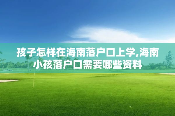 孩子怎样在海南落户口上学,海南小孩落户口需要哪些资料