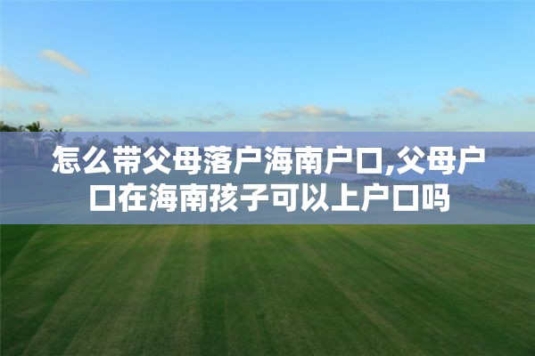 怎么带父母落户海南户口,父母户口在海南孩子可以上户口吗