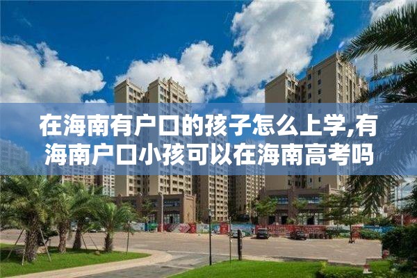 在海南有户口的孩子怎么上学,有海南户口小孩可以在海南高考吗?